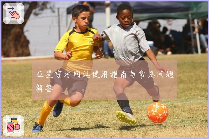 亚星官方网站使用指南与常见问题解答