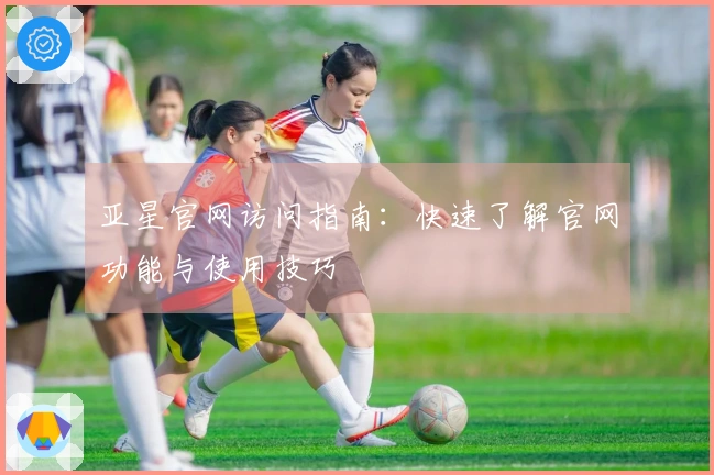 亚星官网访问指南：快速了解官网功能与使用技巧