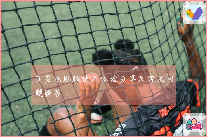 亚星电脑版使用体验分享及常见问题解答