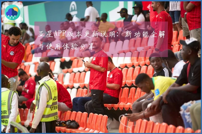 亚星APP版本更新说明：新功能全解与使用体验分享